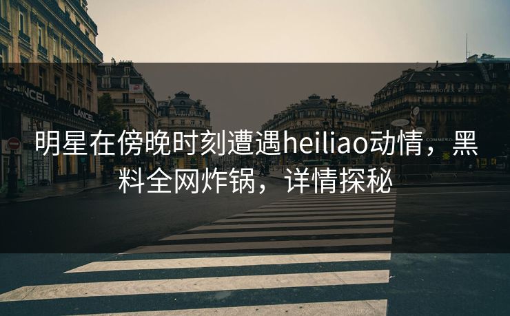 明星在傍晚时刻遭遇heiliao动情，黑料全网炸锅，详情探秘  第1张