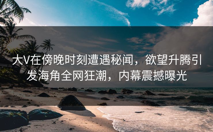 大V在傍晚时刻遭遇秘闻，欲望升腾引发海角全网狂潮，内幕震撼曝光  第1张