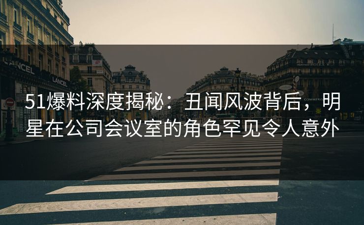 51爆料深度揭秘：丑闻风波背后，明星在公司会议室的角色罕见令人意外  第1张