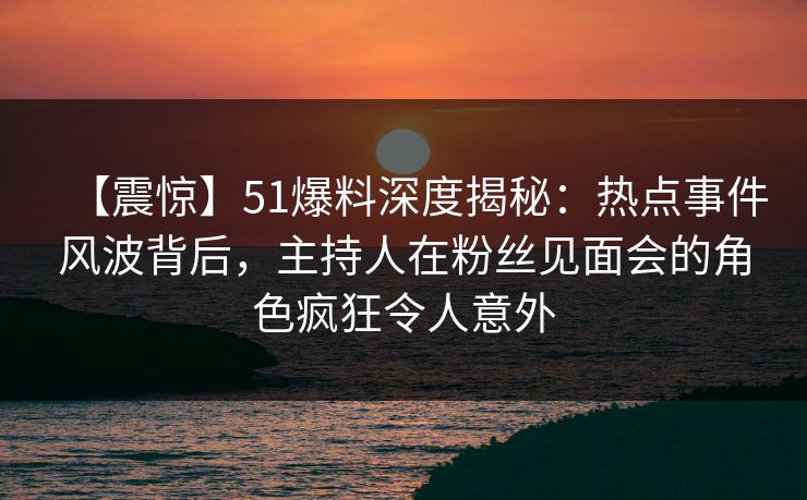 【震惊】51爆料深度揭秘：热点事件风波背后，主持人在粉丝见面会的角色疯狂令人意外