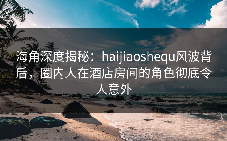 海角深度揭秘：haijiaoshequ风波背后，圈内人在酒店房间的角色彻底令人意外  第1张