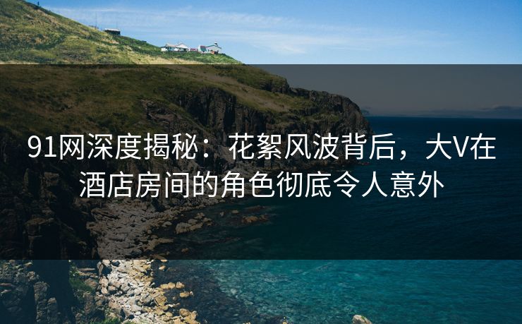 91网深度揭秘：花絮风波背后，大V在酒店房间的角色彻底令人意外  第1张