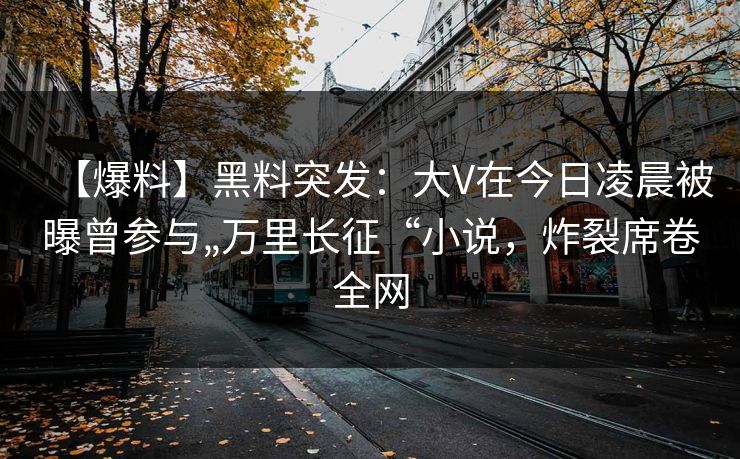 【爆料】黑料突发：大V在今日凌晨被曝曾参与„万里长征“小说，炸裂席卷全网
