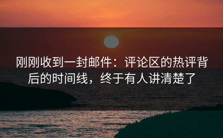 刚刚收到一封邮件：评论区的热评背后的时间线，终于有人讲清楚了