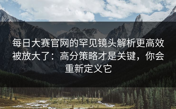 每日大赛官网的罕见镜头解析更高效被放大了：高分策略才是关键，你会重新定义它