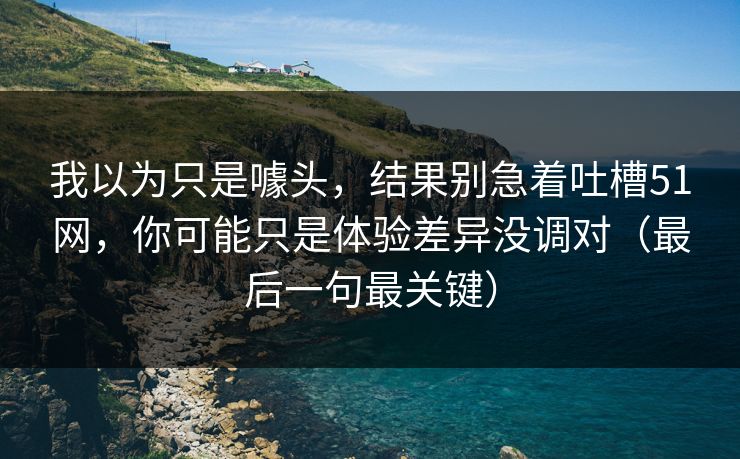 我以为只是噱头，结果别急着吐槽51网，你可能只是体验差异没调对（最后一句最关键）