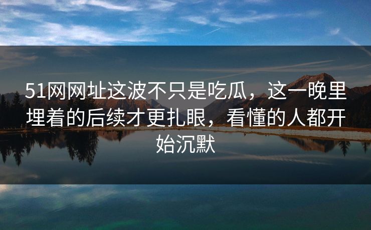 51网网址这波不只是吃瓜,这一晚里埋着的后续才更扎眼,看懂的人都开始沉默