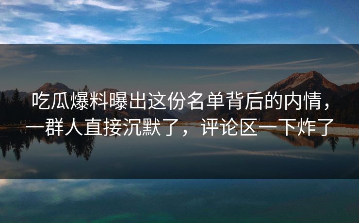 吃瓜爆料曝出这份名单背后的内情，一群人直接沉默了，评论区一下炸了
