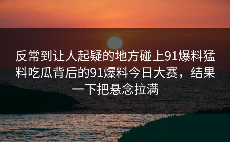 反常到让人起疑的地方碰上91爆料猛料吃瓜背后的91爆料今日大赛，结果一下把悬念拉满