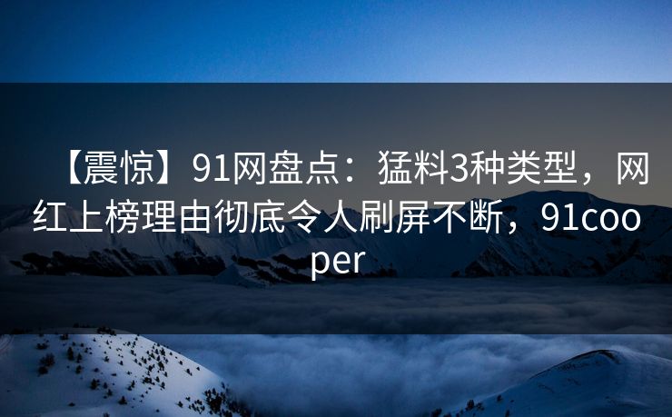 【震惊】91网盘点：猛料3种类型，网红上榜理由彻底令人刷屏不断，91cooper